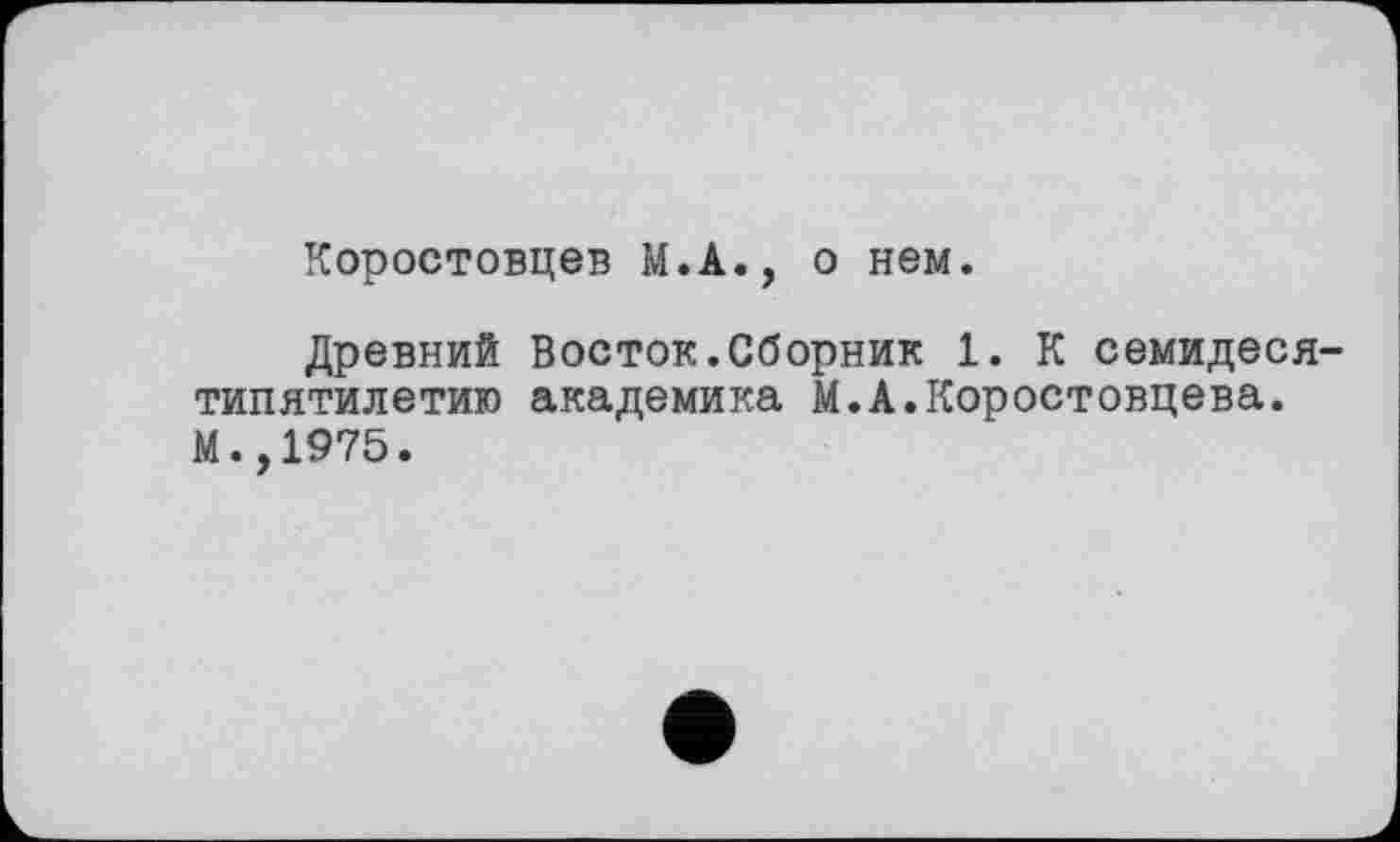 ﻿Коростовцев М.А., о нем.
Древний Восток.Сборник 1. К семидеся типятилетию академика М.А.Коростовцева. М.,1975.